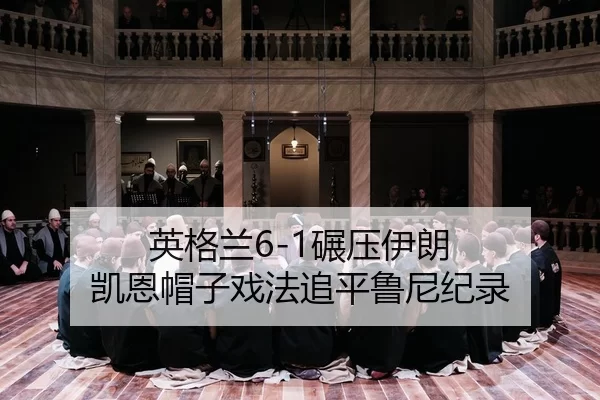 英格兰6-1碾压伊朗 凯恩帽子戏法追平鲁尼纪录