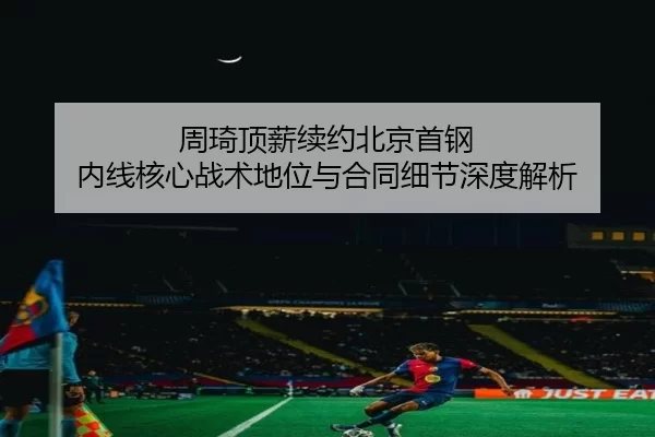 周琦顶薪续约北京首钢 内线核心战术地位与合同细节深度解析
